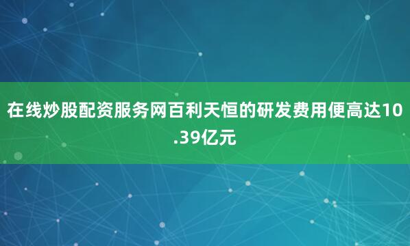 在线炒股配资服务网百利天恒的研发费用便高达10.39亿元